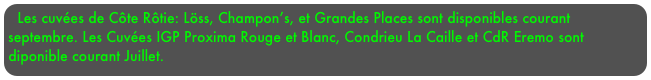 Les cuvées de Côte Rôtie: Löss, Champon’s, et Grandes Places sont disponibles courant septembre. Les Cuvées IGP Proxima Rouge et Blanc, Condrieu La Caille et CdR Eremo sont diponible courant Juillet.